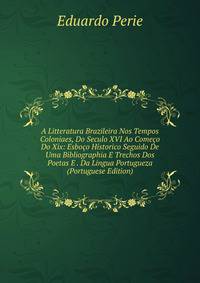 A Litteratura Brazileira Nos Tempos Coloniaes, Do Seculo XVI Ao Comeco Do Xix: Esboco Historico Seguido De Uma Bibliographia E Trechos Dos Poetas E . Da Lingua Portugueza (Portuguese Edition)