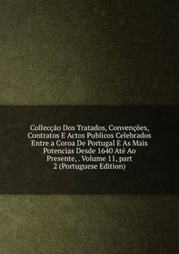 Collec??o Dos Tratados, Conven??es, Contratos E Actos Publicos Celebrados Entre a Coroa De Portugal E As Mais Potencias Desde 1640 At? Ao Presente, . Volume 11, part 2 (Portuguese Edition)