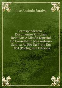 Correspondencia E Documentos Officiaes Relativos A Missao Especial Do Conselheiro Jose Antonio Saraiva Ao Rio Da Prata Em 1864 (Portuguese Edition)