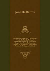 Chronica Do Emperador Clarimundo, Donde Os Reis De Portugal Descendem, Tirada Da Linguagem Ungua Em a Nossa Portugueza, Dirigida Ao Esclarecido . Deste Nome, Volume 2 (Portuguese Edition)