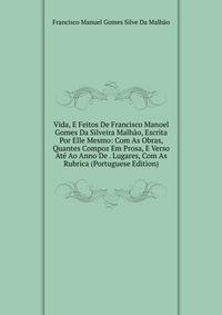 Vida, E Feitos De Francisco Manoel Gomes Da Silveira Malhao, Escrita Por Elle Mesmo: Com As Obras, Quantes Compoz Em Prosa, E Verso Ate Ao Anno De . Lugares, Com As Rubrica (Portuguese Edition)