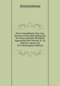 Nova Consolidacao Das Leis, Decretos E Decisoes Referentes Ao Corpo Consular Brasileiro Approvada Pelo Decreto N. 10, 384 De 6 Agosto De 1913 (Portuguese Edition)
