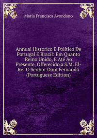 Annual Historico E Politico De Portugal E Brazil: Em Quanto Reino Unido, E Ate Ao Presente, Offerecido a S.M. El-Rei O Senhor Dom Fernando (Portuguese Edition)