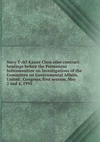 Navy T-AO Kaiser Class oiler contract: hearings before the Permanent Subcommittee on Investigations of the Committee on Governmental Affairs, United . Congress, first session, May 2 and 4, 1995