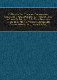 Colleccao Dos Tratados, Convencoes, Contratos E Actos Publicos Celebrados Entre a Coroa De Portugal E As Mais Potencias Desde 1640 Ate Ao Presente, . Borges De Castro, Volume 16 (Italian Edition)