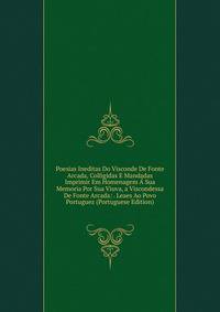 Poesias Ineditas Do Visconde De Fonte Arcada, Colligidas E Mandadas Imprimir Em Homenagem A Sua Memoria Por Sua Viuva, a Viscondessa De Fonte Arcada: . Leaes Ao Povo Portuguez (Portuguese Edition)