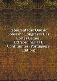 Representacao Que Ao Soberano Congresso Das Cortes Geraes, Extraordinarias E Contituintes (Portuguese Edition)