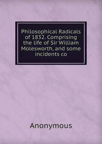 Philosophical Radicals of 1832. Comprising the life of Sir William Molesworth, and some incidents co