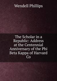 The Scholar in a Republic: Address at the Centennial Anniversary of the Phi Beta Kappa of Harvard Co