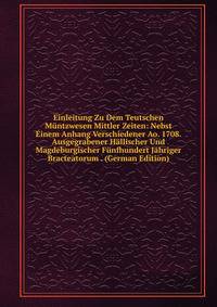 Einleitung Zu Dem Teutschen Muntzwesen Mittler Zeiten: Nebst Einem Anhang Verschiedener Ao. 1708. Ausgegrabener Hallischer Und Magdeburgischer Funfhundert Jahriger Bracteatorum . (German Edition)