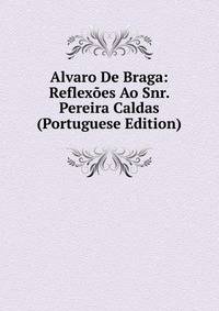 Alvaro De Braga: Reflexoes Ao Snr. Pereira Caldas (Portuguese Edition)