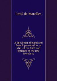 A Specimen of papal and French persecution, as also, of the faith and patience of the late French co