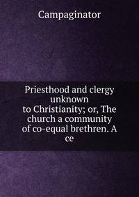 Priesthood and clergy unknown to Christianity; or, The church a community of co-equal brethren. A ce