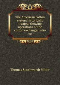 The American cotton system historically treated, showing operations of the cotton exchanges, also co