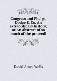 Congress and Phelps, Dodge &amp; Co. An extraordinary history; or An abstract of so much of the proceedi