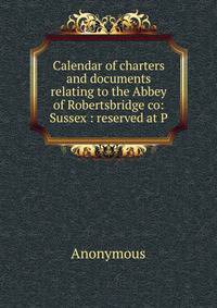 Calendar of charters and documents relating to the Abbey of Robertsbridge co: Sussex : reserved at P