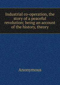 Industrial co-operation, the story of a peaceful revolution; being an account of the history, theory