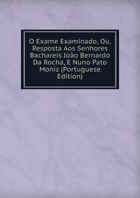 O Exame Examinado, Ou, Resposta Aos Senhores Bachareis Joao Bernardo Da Rocha, E Nuno Pato Moniz (Portuguese Edition)