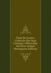 Viola De Lereno: Colleccao Das Suas Cantigas, Offerecidas Aos Seus Amigos (Portuguese Edition)