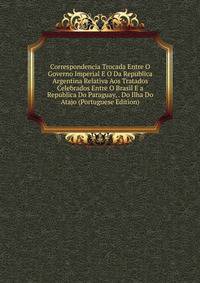 Correspondencia Trocada Entre O Governo Imperial E O Da Republica Argentina Relativa Aos Tratados Celebrados Entre O Brasil E a Republica Do Paraguay, . Do Ilha Do Atajo (Portuguese Edition)