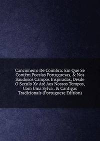 Cancioneiro De Coimbra: Em Que Se Cont?m Poesias Portuguesas, &amp; Nos Saudosos Campos Inspiradas, Desde O Seculo Xv At? Aos Nossos Tempos, Com Uma Sylva . &amp; Cantigas Tradicionais (Portuguese Edition)