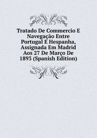 Tratado De Commercio E Navegacao Entre Portugal E Hespanha, Assignada Em Madrid Aos 27 De Marco De 1893 (Spanish Edition)