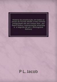 Historia da prostituicao, em todos os povos do mundo desde a mais remota antiguidade ate aos nossos dias . por Pedro Dufour, notavelmente ampliada e . e seguida de um i. (Portuguese Edition)