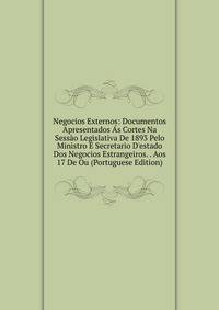 Negocios Externos: Documentos Apresentados ?s Cortes Na Sess?o Legislativa De 1893 Pelo Ministro E Secretario D'estado Dos Negocios Estrangeiros. . Aos 17 De Ou (Portuguese Edition)