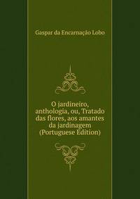O jardineiro, anthologia, ou, Tratado das flores, aos amantes da jardinagem (Portuguese Edition)