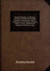 Parish Psalmody: A Collection of Psalms and Hymns for Public Worship: Containing Dr. Watts's Versification of the Psalms of David, Entire, a Large . Selected and Original. to Which Are App