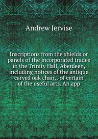 Inscriptions from the shields or panels of the incorporated trades in the Trinity Hall, Aberdeen, including notices of the antique carved oak chair, . of certain of the useful arts. An app