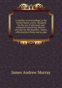 A treatise on proceedings in the United States courts: designed for the use of attorneys and counselors practicing therein : and also for the deputies . States, with practical forms and an app