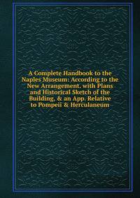 A Complete Handbook to the Naples Museum: According to the New Arrangement. with Plans and Historical Sketch of the Building, &amp; an App. Relative to Pompeii &amp; Herculaneum