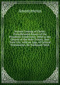 Second Coming of Christ: Premillennial Essays of the Prophetic Conference, Held in the Church of the Holy Trinity, New York City. with an App. of Critical Testimonies. by Nathaniel West.