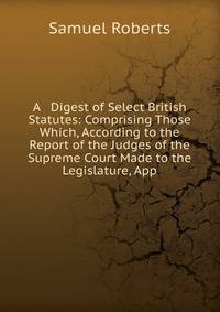 A Digest of Select British Statutes: Comprising Those Which, According to the Report of the Judges of the Supreme Court Made to the Legislature, App