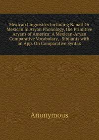 Mexican Linguistics Including Nauatl Or Mexican in Aryan Phonology, the Primitive Aryans of America: A Mexican-Aryan Comparative Vocabulary, . Sibilants with an App. On Comparative Syntax