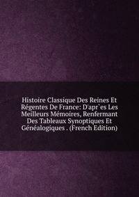 Histoire Classique Des Reines Et R?gentes De France: D'apr`es Les Meilleurs M?moires, Renfermant Des Tableaux Synoptiques Et G?n?alogiques . (French Edition)