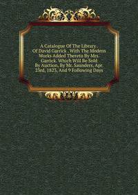 A Catalogue Of The Library . Of David Garrick . With The Modern Works Added Thereto By Mrs. Garrick. Which Will Be Sold By Auction, By Mr. Saunders, Apr. 23rd, 1823, And 9 Following Days