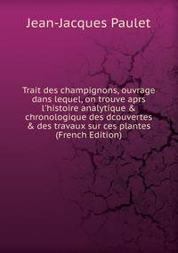 Trait des champignons, ouvrage dans lequel, on trouve aprs l'histoire analytique &amp; chronologique des dcouvertes &amp; des travaux sur ces plantes (French Edition)