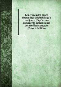 Les crimes des papes depuis leur origine jusqu'a nos jours, d'apr`es des documents authentiques des meilleurs auteurs (French Edition)