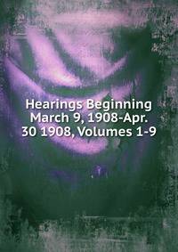 Hearings Beginning March 9, 1908-Apr. 30 1908, Volumes 1-9