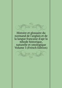 Histoire et glossaire du normand de l'anglais et de la langue francaise d'apr la mhode historique, naturelle et ymologique Volume 3 (French Edition)