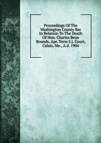 Proceedings Of The Washington County Bar In Relation To The Death Of Hon. Charles Bean Rounds, Apr. Term S.j. Court, Calais, Me., A.d. 1904