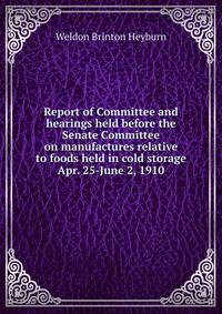 Report of Committee and hearings held before the Senate Committee on manufactures relative to foods held in cold storage Apr. 25-June 2, 1910