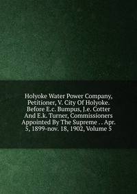 Holyoke Water Power Company, Petitioner, V. City Of Holyoke. Before E.c. Bumpus, J.e. Cotter And E.k. Turner, Commissioners Appointed By The Supreme . . Apr. 5, 1899-nov. 18, 1902, Volume 5