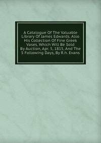 A Catalogue Of The Valuable Library Of James Edwards. Also His Collection Of Fine Greek Vases. Which Will Be Sold By Auction, Apr. 5, 1815, And The 5 Following Days, By R.h. Evans