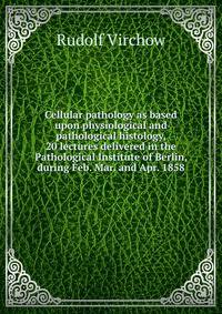 Cellular pathology as based upon physiological and pathological histology, 20 lectures delivered in the Pathological Institute of Berlin, during Feb. Mar. and Apr. 1858