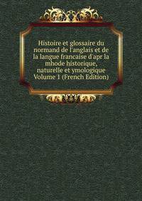Histoire et glossaire du normand de l'anglais et de la langue francaise d'apr la mhode historique, naturelle et ymologique Volume 1 (French Edition)