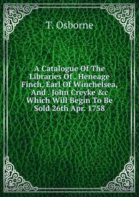A Catalogue Of The Libraries Of . Heneage Finch, Earl Of Winchelsea, And . John Creyke &amp;c Which Will Begin To Be Sold 26th Apr. 1758