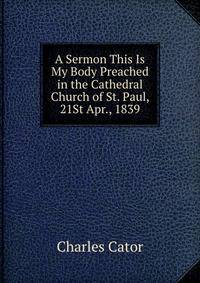 A Sermon This Is My Body Preached in the Cathedral Church of St. Paul, 21St Apr., 1839